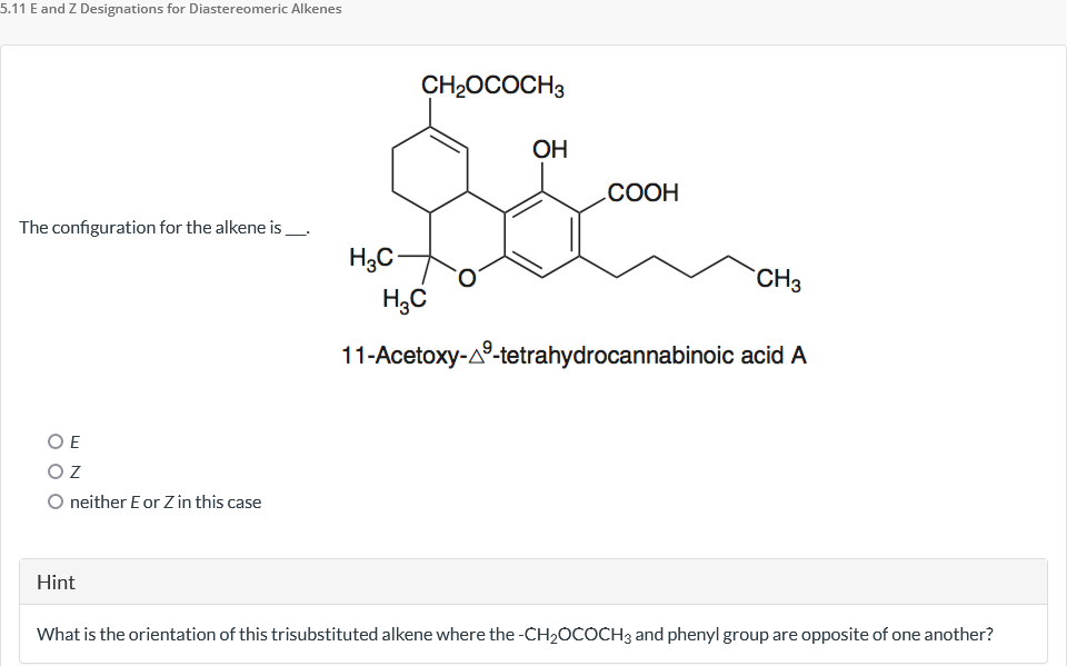 5.11 E and Z Designations for Diastereomeric Alkenes
The configuration for the alkene is
OE
ΟΖ
O neither E or Zin this case
Hint
H3C-
CH₂OCOCH3
H₂C
OH
COOH
CH3
11-Acetoxy-A-tetrahydrocannabinoic acid A
What is the orientation of this trisubstituted alkene where the -CH₂OCOCH3 and phenyl group are opposite of one another?