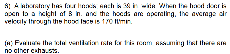 6) A laboratory has four hoods; each is 39 in. wide. When the hood door is
open to a height of 8 in. and the hoods are operating, the average air
velocity through the hood face is 170 ft/min.
(a) Evaluate the total ventilation rate for this room, assuming that there are
no other exhausts.