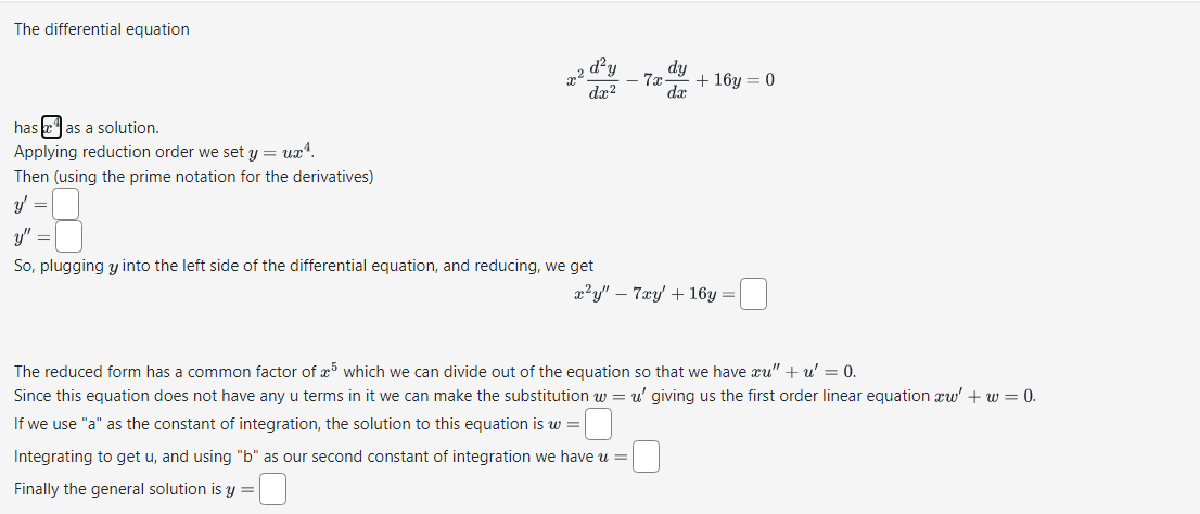 The differential equation
has as a solution.
Applying reduction order we set y = ux¹.
Then (using the prime notation for the derivatives)
y' =
x²
d²y
dx²
So, plugging y into the left side of the differential equation, and reducing, we get
dy
7x + 16y=0
dx
x²y" 7xy + 16y=
The reduced form has a common factor of 5 which we can divide out of the equation so that we have xu" + u' = 0.
Since this equation does not have any u terms in it we can make the substitution w = u' giving us the first order linear equation xw' + w = 0.
If we use "a" as the constant of integration, the solution to this equation is w =
Integrating to get u, and using "b" as our second constant of integration we have u =
Finally the general solution is y =