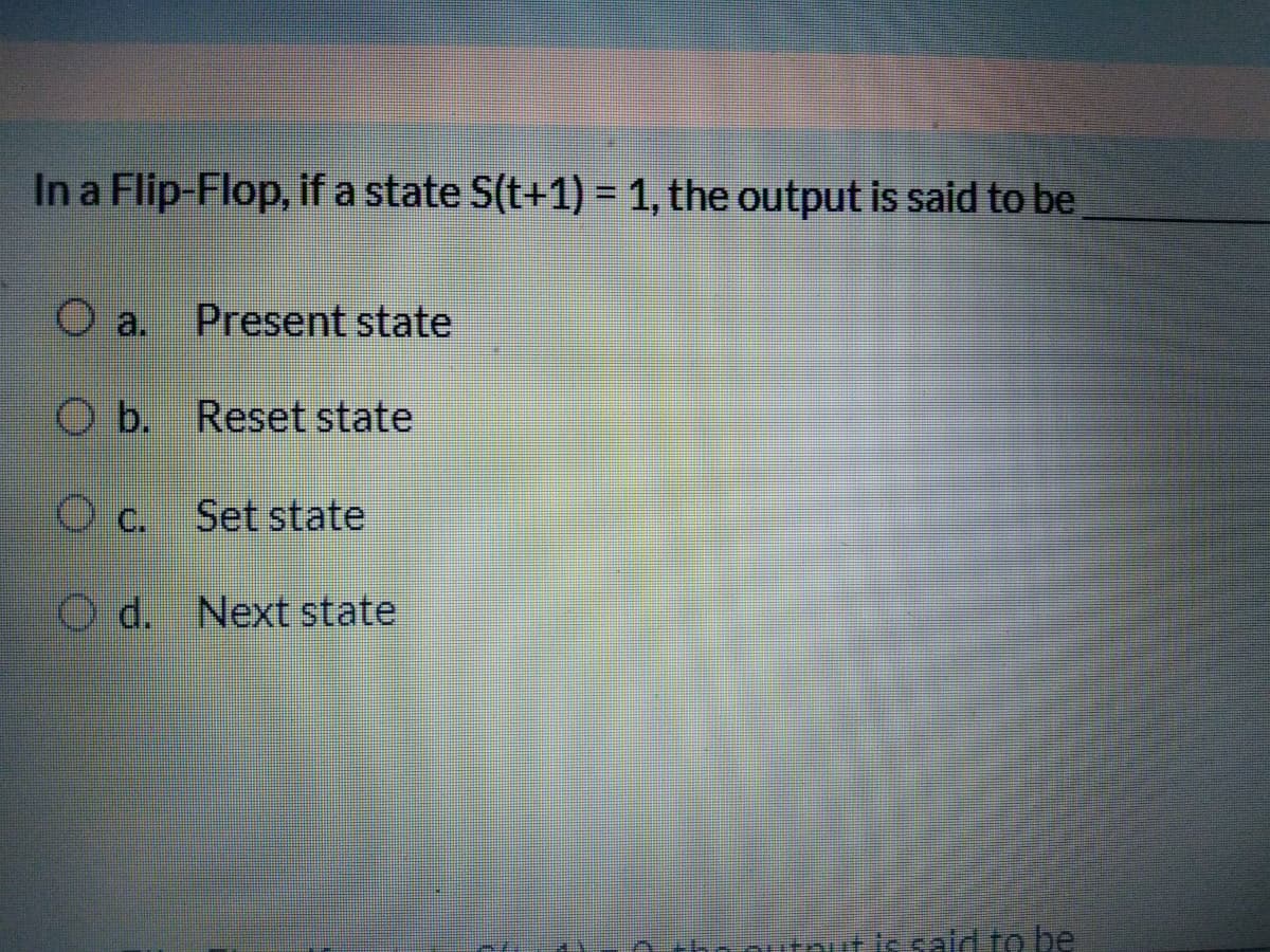 In a Flip-Flop, if a state S(t+1) = 1, the output is said to be
Present state
O b. Reset state
C.
Set state
O d. Next state
Dournut is sald to be
