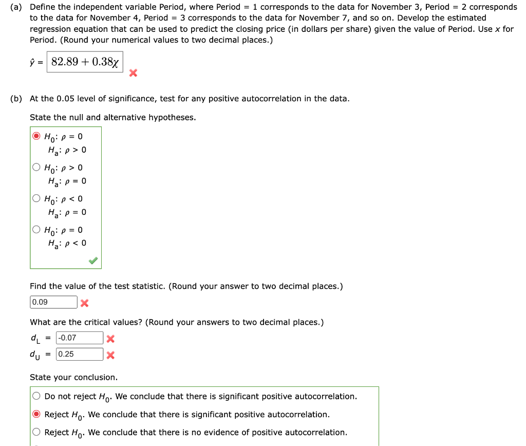 (a) Define the independent variable Period, where Period = 1 corresponds to the data for November 3, Period = 2 corresponds
to the data for November 4, Period = 3 corresponds to the data for November 7, and so on. Develop the estimated
regression equation that can be used to predict the closing price (in dollars per share) given the value of Period. Use x for
Period. (Round your numerical values to two decimal places.)
ŷ = 82.89 +0.38x
(b) At the 0.05 level of significance, test for any positive autocorrelation in the data.
State the null and alternative hypotheses.
ⒸH₁: p = 0
Ha: p > 0
Ho:p>0
Ha: p = 0
O Ho: P < 0
Ha: p = 0
Ho: P = 0
Ha: p < 0
Find the value of the test statistic. (Round your answer to two decimal places.)
0.09
X
X
What are the critical values? (Round your answers to two decimal places.)
dL
du
= -0.07
0.25
=
X
X
State your conclusion.
O Do not reject Ho. We conclude that there is significant positive autocorrelation.
Reject Ho. We conclude that there is significant positive autocorrelation.
O Reject Ho. We conclude that there is no evidence of positive autocorrelation.