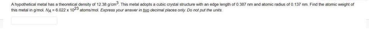 A hypothetical metal has a theoretical density of 12.38 g/cm. This metal adopts a cubic crystal structure with an edge length of 0.387 nm and atomic radius of 0.137 nm. Find the atomic weight of
this metal in g/mol. NA = 6.022 x 1023 atoms/mol. Express your answer in two decimal places only. Do not put the units.
