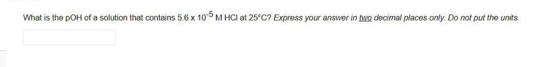 What is the pOH of a solution that contains 5.6 x 10° M HCI at 25°C? Express your answer in two decimal places only. Do not put the units.
