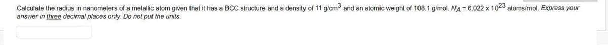 Calculate the radius in nanometers of a metallic atom given that it has a BCC structure and a density of 11 g/cm and an atomic weight of 108.1 g/mol. NA = 6.022 x 1023 atoms/mol. Express your
answer in three decimal places only. Do not put the units.
