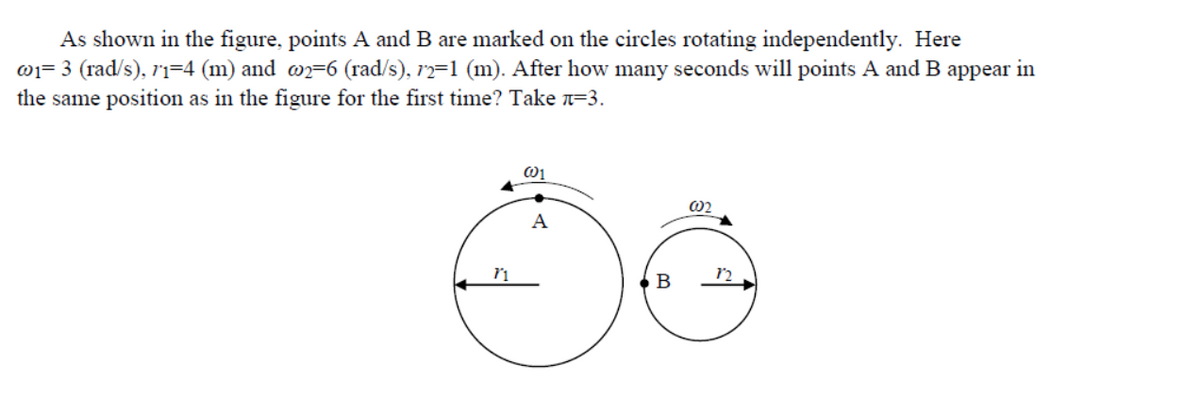 As shown in the figure, points A and B are marked on the circles rotating independently. Here
0j= 3 (rad/s), ri=4 (m) and wn=6 (rad/s), r2=1 (m). After how many seconds will points A and B appear in
the same position as in the figure for the first time? Take n=3.
02
A
В
