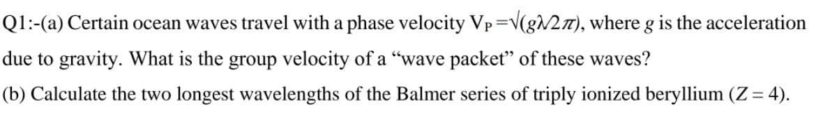 Q1:-(a) Certain ocean waves travel with a phase velocity Vp=V(8N27), where g is the acceleration
due to gravity. What is the group velocity of a "wave packet" of these waves?
(b) Calculate the two longest wavelengths of the Balmer series of triply ionized beryllium (Z= 4).
