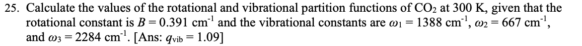 25. Calculate the values of the rotational and vibrational partition functions of CO2 at 300 K, given that the
rotational constant is B = 0.391 cm' and the vibrational constants are w1 =
and w3 = 2284 cm'. [Ans: qvib = 1.09]
1388 cm', w2 = 667 cm',
