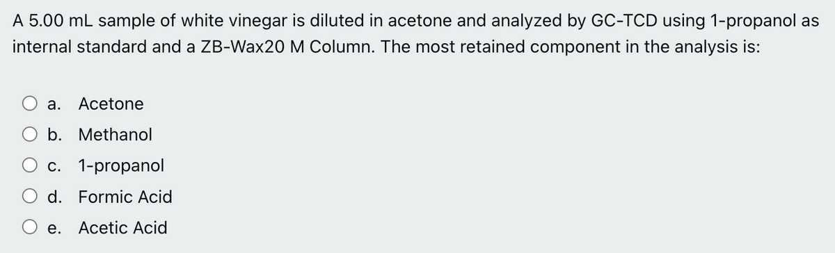 A 5.00 mL sample of white vinegar is diluted in acetone and analyzed by GC-TCD using 1-propanol as
internal standard and a ZB-Wax20 M Column. The most retained component in the analysis is:
а.
Acetone
O b. Methanol
с. 1-propanol
d. Formic Acid
О е. Асetic Acid
