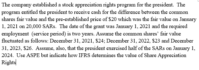 The company established a stock appreciation rights program for the president. The
program entitled the president to receive cash for the difference between the common
shares fair value and the pre-established price of $20 which was the fair value on January
1, 2021 on 20,000 SARS. The date of the grant was January 1, 2021 and the required
employment (service period) is two years. Assume the common shares' fair value
fluctuated as follows: December 31, 2021, $24; December 31, 2022, $23 and December
31, 2023, $26. Assume, also, that the president exercised half of the SARS on January 1,
2024. Use ASPE but indicate how IFRS determines the value of Share Appreciation
Rights|
