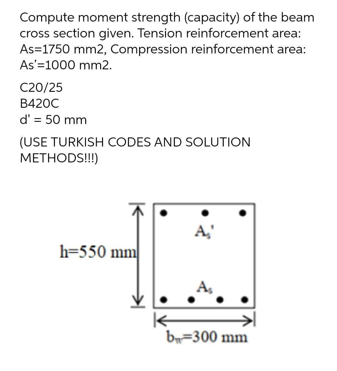 Compute moment strength (capacity) of the beam
cross section given. Tension reinforcement area:
As=1750 mm2, Compression reinforcement area:
As'=1000 mm2.
C20/25
B420C
d' = 50 mm
%3D
(USE TURKISH CODES AND SOLUTION
METHODS!!!)
A,
h=550 mm
A,
b=300 mm
