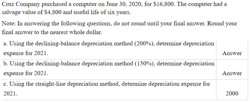 Cruz Company purchased a computer on June 30, 2020, for $16,800. The computer had a
salvage value of $4,800 and useful life of six years.
Note: In answering the following questions, do not round until your final answer. Round your
final answer to the nearest whole dollar.
a. Using the declining-balance depreciation method (200%), determine depreciation
expense for 2021.
Answer
b. Using the declining-balance depreciation method (150%), determine depreciation
expense for 2021.
Answer
c. Using the straight-line depreciation method, determine depreciation expense for
2021.
2000
