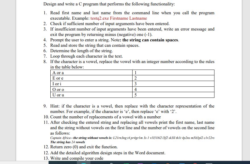 Design and write a C program that performs the following functionality:
1. Read first name and last name from the command line when you call the program
executable. Example: testq2.exe Firstname Lastname
2. Check if sufficient number of input arguments have been entered.
3. If insufficient number of input arguments have been entered, write an error message and
exit the program by returning minus (negative) one (-1).
4. Prompt the user to enter a string. Note: the string can contain spaces.
5. Read and store the string that can contain spaces.
6. Determine the length of the string.
7. Loop through each character in the text.
8. If the character is a vowel, replace the vowel with an integer number according to the rules
in the table below:
| A or a
E or e
I ori
O or o
U or u
1
2
3
4
5
9. Hint: if the character is a vowel, then replace with the character representation of the
number. For example, if the character is 'e’, then replace 'e' with '2'.
10. Count the number of replacements of a vowel with a number
11. After checking the entered string and replacing all vowels print the first name, last name
and the string without vowels on the first line and the number of vowels on the second line
as follows:
Captain Africa - the string without vowels is: L21rn3ng 14 pr4grlm 3s I vl15lb12 13{2 sk3I thlt 4p2ns m5lt3pl2 clr22rs
The string has 24 vowels
12. Return zero (0) and exit the function.
12. Add the detailed algorithm design steps in the Word document.
13. Write and compile your code
