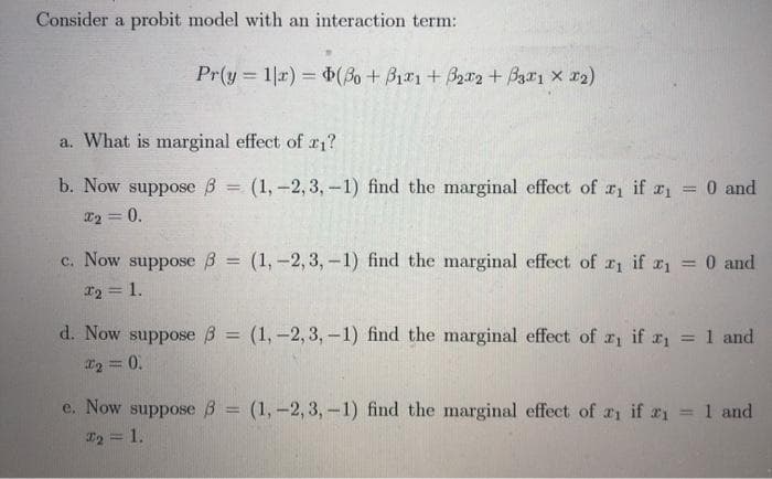 Consider a probit model with an interaction term:
Pr(y = 1|r) = (Bo + B1r1+ B2r2 + Bza1 x r2)
a. What is marginal effect of r1?
b. Now suppose B = (1, -2,3,-1) find the marginal effect of r if r1 = 0 and
%3D
%3D
22 = 0.
c. Now
suppose 3 = (1, –2, 3,-1) find the marginal effect of r1 if r1 = 0 and
%3D
12 = 1.
d. Now suppose B = (1,-2, 3, –1) find the marginal effect of r if r, = 1 and
%3D
%3D
I2 = 0.
e. Now suppose B = (1,-2, 3,-1) find the marginal effect of ai if ri
T2 = 1.
1 and
