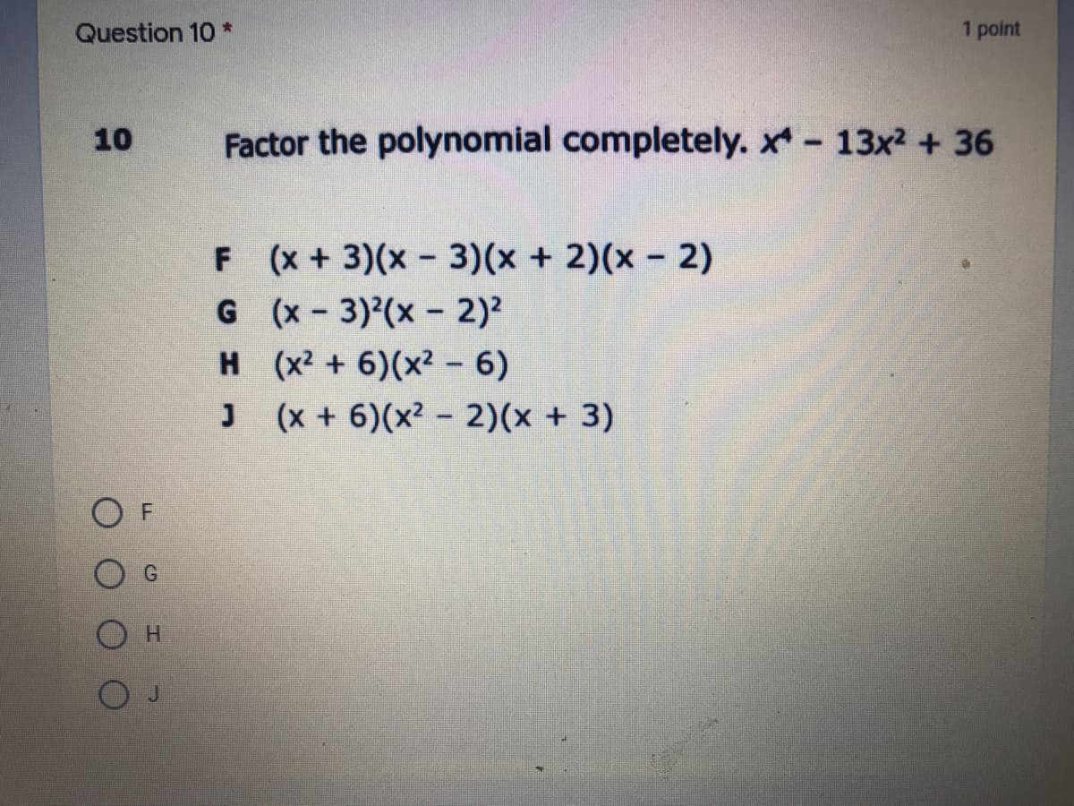 Question 10 *
1 point
10
Factor the polynomial completely. x 13x2 + 36
F (x+ 3)(x 3)(x + 2)(x 2)
G (x-3)(x - 2)2
H (x2 + 6)(x² - 6)
(x + 6)(x² - 2)(x + 3)
H.
J
