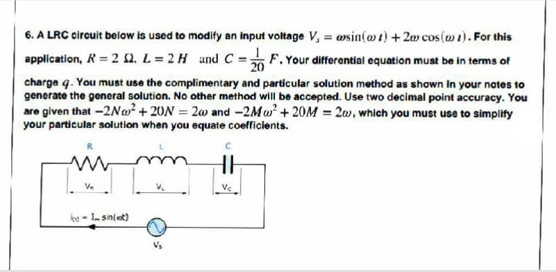 6. A LRC circuit below is used to modify an input voltage V, = wsin(@t) +2w cos(w1). For this
application, R = 2 2. L= 2 H und C
F.Your differential equation must be in terms of
20
charge q. You must use the complimentary and particular solution method as shown in your notes to
generate the general solution. No other method will be accepted. Use two decimal point accuracy. You
are given that -2No? +20N = 20 and -2Mw + 20M = 2w, which you must use to simplify
your particular solution when you equate coefficients.
C
Va
ko - 1 sin(et)
