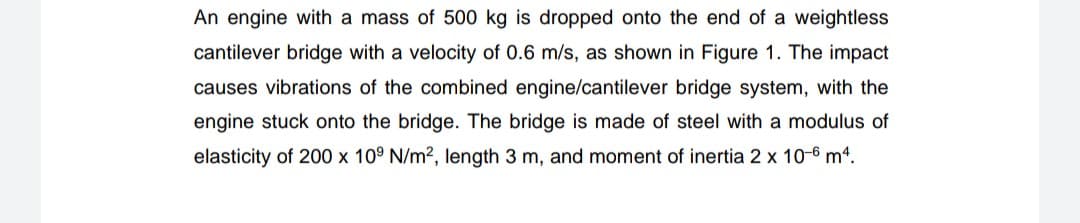 An engine with a mass of 500 kg is dropped onto the end of a weightless
cantilever bridge with a velocity of 0.6 m/s, as shown in Figure 1. The impact
causes vibrations of the combined engine/cantilever bridge system, with the
engine stuck onto the bridge. The bridge is made of steel with a modulus of
elasticity of 200 x 10° N/m2, length 3 m, and moment of inertia 2 x 10-6 m4.
