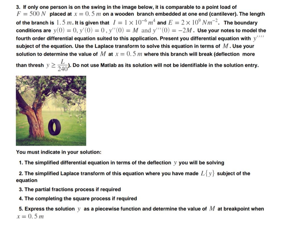 3. If only one person is on the swing in the image below, it is comparable to a point load of
F = 500 N placed at x = 0. 5 m on a wooden branch embedded at one end (cantilever). The length
of the branch is 1.5 m. It is given that I = 1 x 10-º mª and E = 2 × 10’ Nm¯. The boundary
conditions are y(0) = 0, y'(0) = 0, y"(0) = M and y'"(0) = -2M. Use your notes to model the
fourth order differential equation suited to this application. Present you differential equation with y''
subject of the equation. Use the Laplace transform to solve this equation in terms of M. Use your
solution to determine the value of M at x = (0. 5 m where this branch will break (deflection more
than thresh y 2
D0). Do not use Matlab as its solution will not be identifiable in the solution entry.
You must indicate in your solution:
1. The simplified differential equation in terms of the deflection y you will be solving
2. The simplified Laplace transform of this equation where you have made L{y} subject of the
equation
3. The partial fractions process if required
4. The completing the square process if required
5. Express the solution y as a piecewise function and determine the value of M at breakpoint when
x = 0. 5 m
