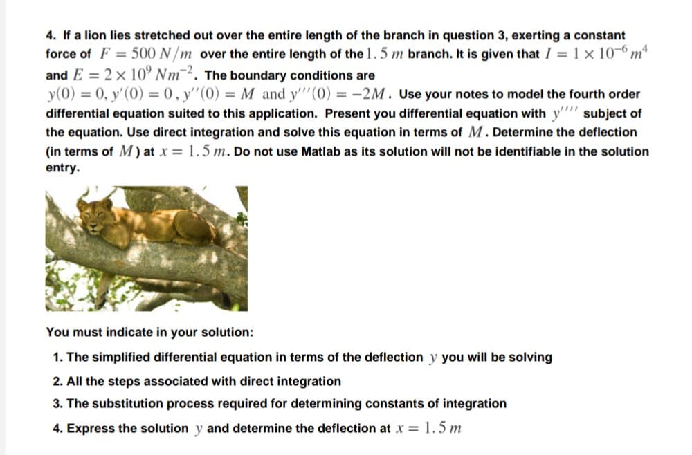 4. If a lion lies stretched out over the entire length of the branch in question 3, exerting a constant
force of F = 500 N/m over the entire length of the 1.5 m branch. It is given that I = 1 × 10-º m*
and E = 2× 10° Nm¯². The boundary conditions are
y(0) = 0, y'(0) = 0 , y'"(0) = M and y'''(0) = -2M. Use your notes to model the fourth order
differential equation suited to this application. Present you differential equation with y''' subject of
the equation. Use direct integration and solve this equation in terms of M. Determine the deflection
(in terms of M ) at x = 1.5 m. Do not use Matlab as its solution will not be identifiable in the solution
entry.
You must indicate in your solution:
1. The simplified differential equation in terms of the deflection y you will be solving
2. All the steps associated with direct integration
3. The substitution process required for determining constants of integration
4. Express the solution y and determine the deflection at x = 1.5 m
