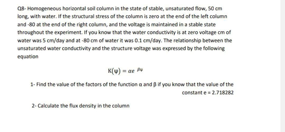 Q8- Homogeneous horizontal soil column in the state of stable, unsaturated flow, 50 cm
long, with water. If the structural stress of the column is zero at the end of the left column
and -80 at the end of the right column, and the voltage is maintained in a stable state
throughout the experiment. If you know that the water conductivity is at zero voltage cm of
water was 5 cm/day and at -80 cm of water it was 0.1 cm/day. The relationship between the
unsaturated water conductivity and the structure voltage was expressed by the following
equation
K(4) = ae By
1- Find the value of the factors of the function a and ß if you know that the value of the
constant e = 2.718282
2- Calculate the flux density in the column