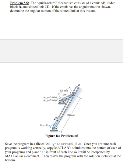 Problem 5.5: The "quick-return" mechanism consists of a crank AB, slider
block B, and slotted link CD. If the crank has the angular motion shown,
determine the angular motion of the slotted link at this instant.
0-3 rad/s
9rad/s
CD-aco
100 min
30%
300 mm
Figure for Problem #5
Save the program in a file called DynLabProb5_5.m. Once you are sure each
program is working correctly, copy MATLAB's solutions into the bottom of each of
your programs and place "" in front of each line so it will be interpreted by
MATLAB as a comment. Then resave the program with the solution included at the
bottom.