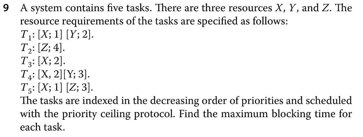 9 A system contains five tasks. There are three resources X, Y, and Z. The
resource requirements of the tasks are specified as follows:
T1: [X; 1] [Y; 2].
T2: [Z; 4].
T3: [X; 2].
T4: [X, 2][Y; 3].
T5: [X; 1] [Z; 3].
The tasks are indexed in the decreasing order of priorities and scheduled
with the priority ceiling protocol. Find the maximum blocking time for
each task.
