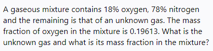 A gaseous mixture contains 18% oxygen, 78% nitrogen
and the remaining is that of an unknown gas. The mass
fraction of oxygen in the mixture is 0.19613. What is the
unknown gas and what is its mass fraction in the mixture?
