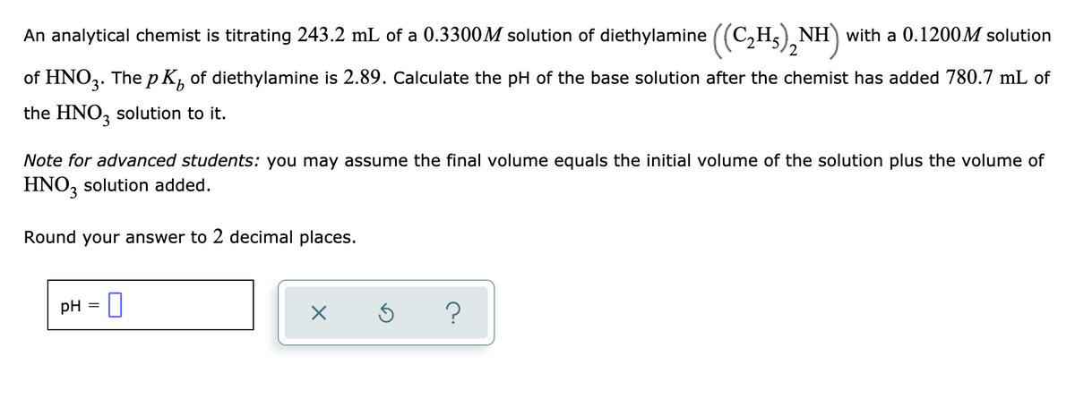 **Titration Problem: Calculating the pH of a Diethylamine Solution**

An analytical chemist is titrating 243.2 mL of a 0.3300 M solution of diethylamine ((C₂H₅)₂NH) with a 0.1200 M solution of HNO₃. The p