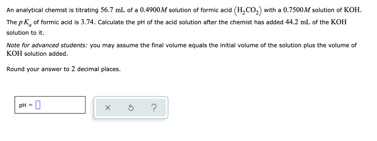 ### Titration Problem on Calculating pH

**Problem Statement:**

An analytical chemist is titrating 56.7 mL of a 0.4900 M solution of formic acid (\(H_2CO_2\)) with a 0.7500 M solution of KOH. The \(pK_a\) of formic acid is 3.74. Calculate the pH of the acid solution after the chemist has added 44.2 mL of the KOH solution to it.

**Note for advanced students:** You may assume the final volume equals the initial volume of the solution plus the volume of KOH solution added.

Round your answer to 2 decimal places.

**Calculation:**

1. **Determine moles of formic acid and KOH:**

   - Moles of formic acid = \(0.4900 \, M \times 0.0567 \, L = 0.027783 \, moles\)
   - Moles of KOH = \(0.7500 \, M \times 0.0442 \, L = 0.03315 \, moles\)

2. **Neutralization:**

   Since \(KOH\) is a strong base, it will neutralize an equivalent amount of formic acid. The moles of formic acid will decrease by the number of moles of \(KOH\) added:

   - Remaining moles of formic acid = \(0.027783 \, moles - 0.03315 \, moles = -0.005367 \, moles\)

   Since the moles of \(KOH\) exceed the moles of formic acid, formic acid is completely neutralized and excess \(KOH\) remains in the solution.

3. **Calculating the concentration of \(OH^-\) ions:**

   - Excess moles of \(KOH\) = \(0.03315 \, moles - 0.027783 \, moles = 0.005367 \, moles\)
   - Total volume of the solution = \(56.7\, mL + 44.2\, mL = 100.9\, mL = 0.1009\, L\)
   - Concentration of \(KOH\) = \(\frac{0.005367 \, moles