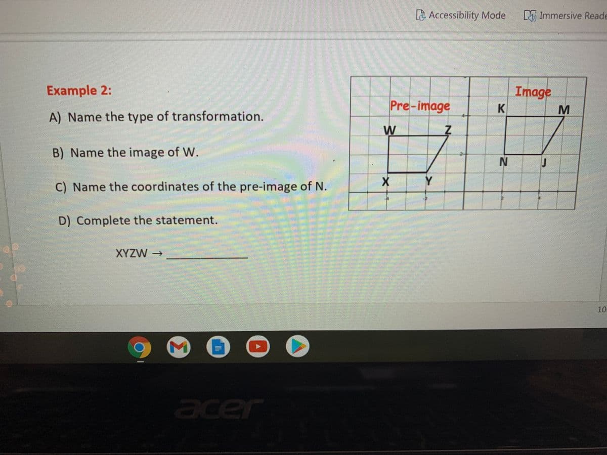 A Accessibility Mode Immersive Reade
Example 2:
Image
Pre-image
A) Name the type of transformation.
W
B) Name the image of W.
C) Name the coordinates of the pre-image of N.
D) Complete the statement.
XYZW→
10
cer
ace
MN
Σ
