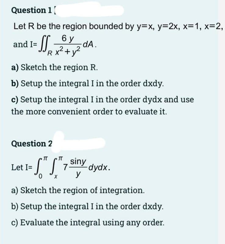 Question 1
Let R be the region bounded by y=x, y=2x, x=1, x=2,
and I= =SS - dA.
6 y
x² + y²
a) Sketch the region R.
b) Setup the integral I in the order dxdy.
c) Setup the integral I in the order dydx and use
the more convenient order to evaluate it.
RX
Question 2
- S™ S
0
X
TT
siny
7- -dydx.
y
a) Sketch the region of integration.
b) Setup the integral I in the order dxdy.
c) Evaluate the integral using any order.
Let I=