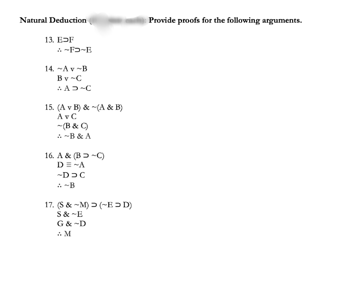 Natural Deduction
Provide proofs for the following arguments.
13. EDF
.. ~Fɔ~E
14. -A v ~B
Bv ~C
.: AD-C
15. (A v B) & ~(A & B)
A v C
~(B & C)
.. -B & A
16. A & (B ɔ ~C)
D = -A
-DDC
. -B
17. (S & ~M) > (~E > D)
S & ~E
G & ~D
