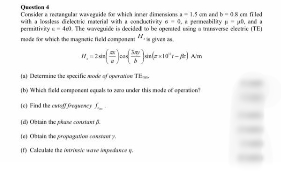 Question 4
Consider a rectangular waveguide for which inner dimensions a = 1.5 cm and b 0.8 cm filled
with a lossless dielectric material with a conductivity a = 0, a permeability u = µ0, and a
permittivity 4c0. The waveguide is decided to be operated using a transverse electric (TE)
mode for which the magnetic field component ". is given as,
( 3.xy
H, = 2sin cos
sin(z x10"r-) A/m
(a) Determine the specific mode of operation TEmn.
(b) Which field component equals to zero under this mode of operation?
(c) Find the cutoff frequency f
(d) Obtain the phase constant B.
(e) Obtain the propagation constant y.
() Calculate the intrinsic wave impedance n.
