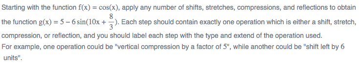 Starting with the function f(x) = cos(x), apply any number of shifts, stretches, compressions, and reflections to obtain
8.
the function g(x) = 5 – 6 sin(10x +). Each step should contain exactly one operation which is either a shift, stretch,
compression, or reflection, and you should label each step with the type and extend of the operation used.
For example, one operation could be "vertical compression by a factor of 5", while another could be "shift left by 6
units".
