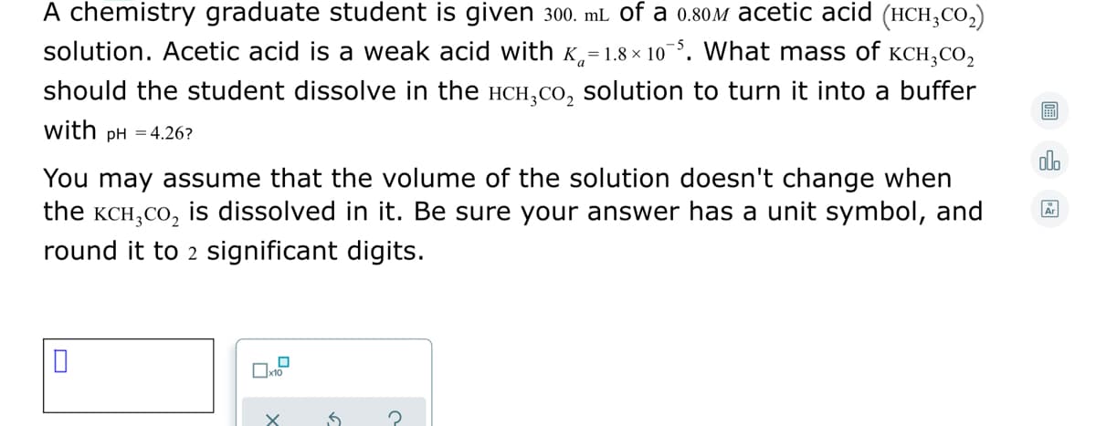 A chemistry graduate student is given 300. mL of a 0.80M acetic acid (HCH,CO,)
solution. Acetic acid is a weak acid with K=1.8 × 10. What mass of KCH,CO,
should the student dissolve in the HCH,co, solution to turn it into a buffer
with pH = 4.26?
olo
You may assume that the volume of the solution doesn't change when
the KCH,CO, is dissolved in it. Be sure your answer has a unit symbol, and
round it to 2 significant digits.
Ar
