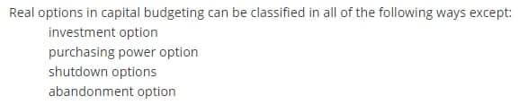 Real options in capital budgeting can be classified in all of the following ways except:
investment option
purchasing power option
shutdown options
abandonment option
