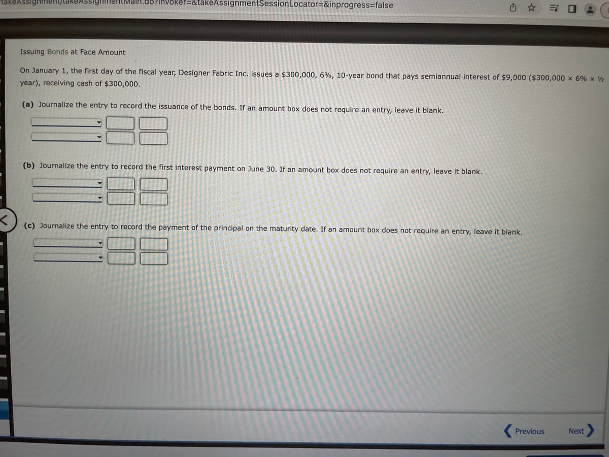 Assignment
takeAssignment IKEAS
16?lhvoker=&takeAssignmentSession Locator=&inprogress=false
(b) Journalize the entry to record the first interest payment on June 30. If an amount box does not require an entry, leave it blank.
Issuing Bonds at Face Amount
On January 1, the first day of the fiscal year, Designer Fabric Inc. issues a $300,000, 6%, 10-year bond that pays semiannual interest of $9,000 ($300,000 x 6% x ½
year), receiving cash of $300,000.
(a) Journalize the entry to record the issuance of the bonds. If an amount box does not require an entry, leave it blank.
(c) Journalize the entry to record the payment of the principal on the maturity date. If an amount box does not require an entry, leave it blank.
= 0
Previous
C
Next