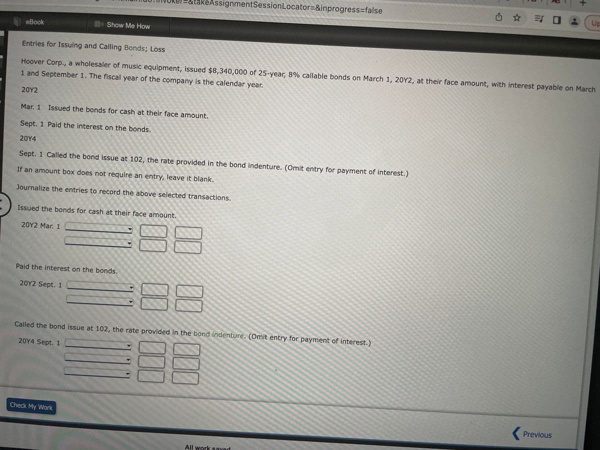 eBook
20Y2
Entries for Issuing and Calling Bonds; Loss
Hoover Corp., a wholesaler of music equipment, issued $8,340,000 of 25-year, 8% callable bonds on March 1, 20Y2, at their face amount, with interest payable on March
1 and September 1. The fiscal year of the company is the calendar year.
Show Me How
Mar. 1 Issued the bonds for cash at their face amount.
Sept. 1 Paid the interest on the bonds.
20Y4
Sept. 1 Called the bond issue at 102, the rate provided in the bond indenture. (Omit entry for payment of interest.)
If an amount box does not require an entry, leave it blank.
Journalize the entries to record the above selected transactions.
Issued the bonds for cash at their face amount.
20Y2 Mar. 1
Paid the interest on the bonds.
20Y2 Sept. 1
eAssignmentSession Locator=&inprogress=false
Check My Work
Called the bond issue at 102, the rate provided in the bond indenture. (Omit entry for payment of interest.)
2014 Sept. 1
000
100
All work saved
✩✩=SO
•
Previous