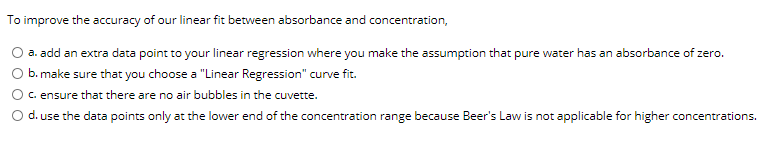 To improve the accuracy of our linear fit between absorbance and concentration,
O a. add an extra data point to your linear regression where you make the assumption that pure water has an absorbance of zero.
b. make sure that you choose a "Linear Regression" curve fit.
c. ensure that there are no air bubbles in the cuvette.
d. use the data points only at the lower end of the concentration range because Beer's Law is not applicable for higher concentrations.
