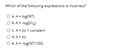 Which of the following expressions is incorrect?
a. A = log(%T)
O b.A = -log(1/l,)
O C. A = Elc + constant
O d. A = Elc
O e. A = -log(%T/100)
