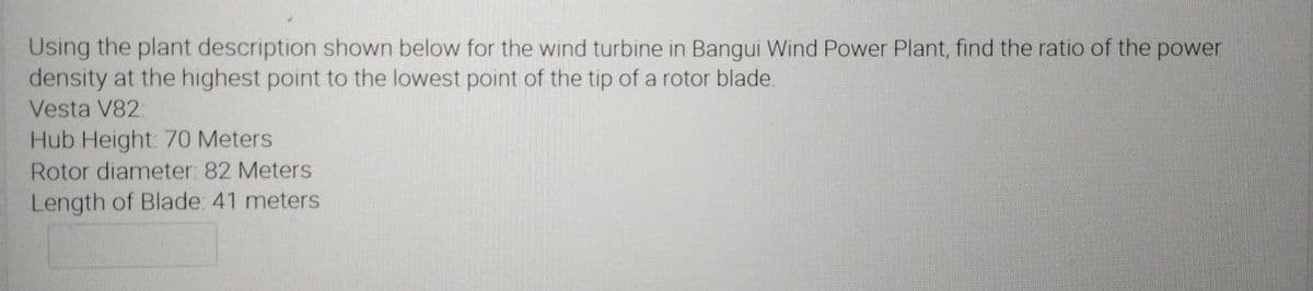 Using the plant description shown below for the wind turbine in Bangui Wind Power Plant, find the ratio of the power
density at the highest point to the lowest point of the tip of a rotor blade.
Vesta V82:
Hub Height: 70 Meters
Rotor diameter: 82 Meters
Length of Blade: 41 meters
