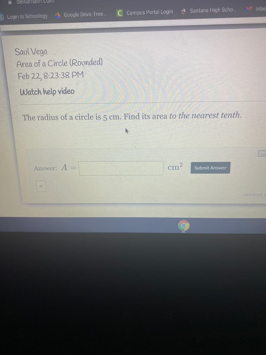 deltamat1.Com
S Login to Schoology
A Google Drive: Free.
C Campus Portal Login
Santana High Scho..
M Inbo.
Saul Vega
Area of a Circle (Rounded)
Feb 22, 8:23:38 PM
Watch help video
The radius of a circle is 5 cm. Find its area to the nearest tenth.
Answer: A =
cm?
Submit Answer
attempt
