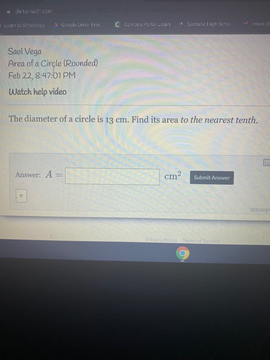 de tamath comstudent/solve/12843208/kphilliosareaRounding
Login to Schoology
Google Drive: Free
C Campus Porlal Login
1* Santana Iligh Scho.
M Inbox i8
Saul Vega
Area of a Cirçle (Rounded)
Feb 22, 8:47:01 PM
Watch help video
The diameter of a circle is 13 cm. Find its area to the nearest tenth.
Answer: A =
cm?
Submit Answer
attempt
Privacy Policy Terms of Service
