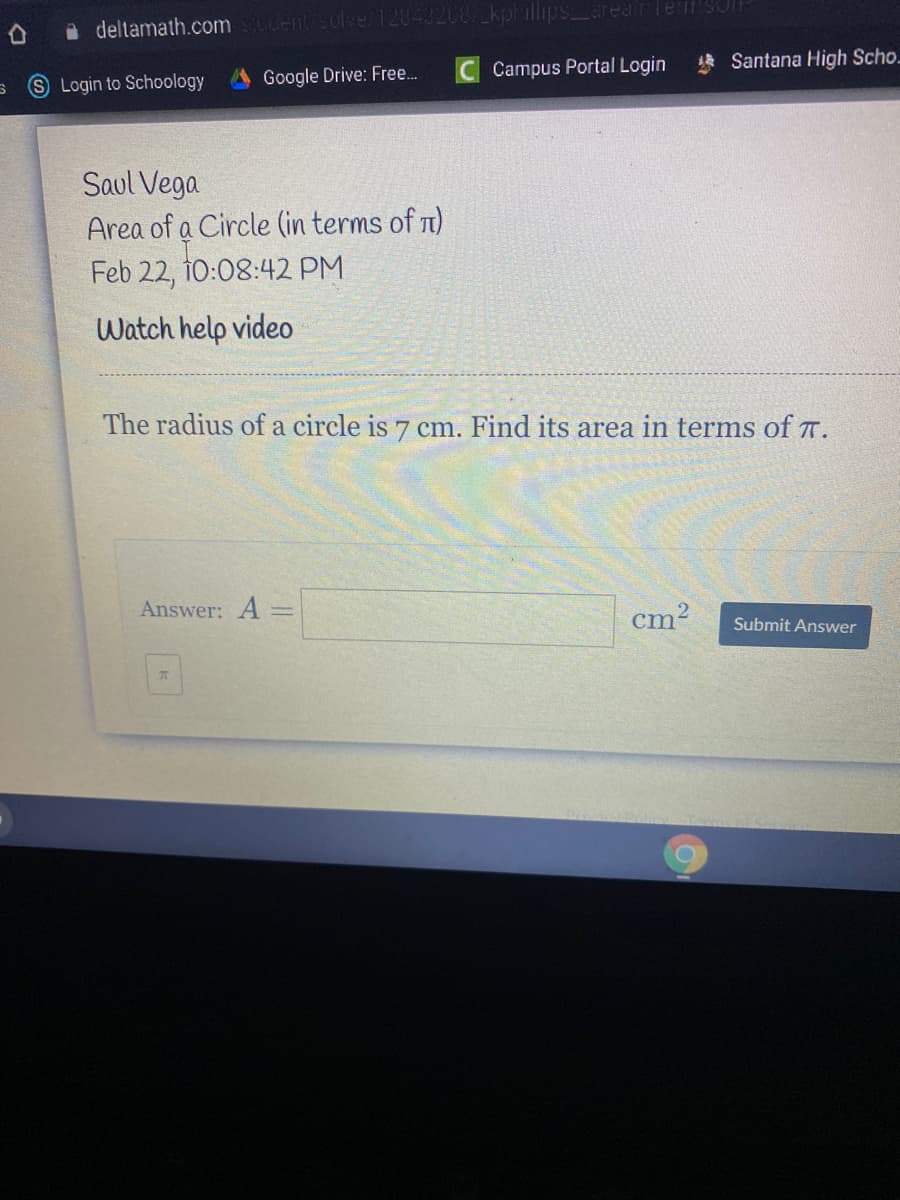 deltamath.comELentsolve 12043208 kphillips_area r lern'SJI
Santana High Scho.
Google Drive: Free.
Campus Portal Login
Login to Schoology
Saul Vega
Area of a Circle (in terms of n)
Feb 22, î0:08:42 PM
Watch help video
The radius of a circle is 7 cm. Find its area in terms of T.
Answer: A =
cm?
%3D
Submit Answer
