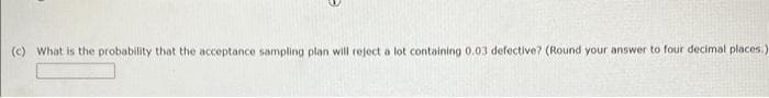 (c) What is the probability that the acceptance sampling plan will reject a lot containing 0.03 defective? (Round your answer to four decimal places.)