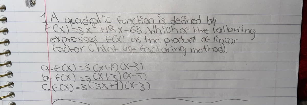 1A quadalic funcion is defined by
fCx)'=3x+12X-63. Which of the folbwing
EXoresses FCX) as the prodset of lintar
factor Chint upa faictoring nmethod).
a.ecx)=3 Cxt7) CX-3)
b. fCX) =3 CX+3) (X-7)
C.fCX)=3 C3X+)(X-3)
