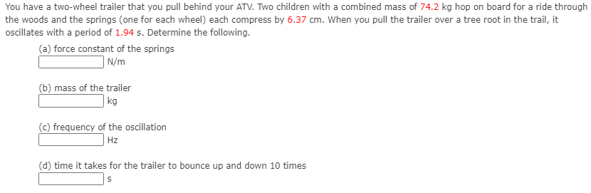 You have a two-wheel trailer that you pull behind your ATV. Two children with a combined mass of 74.2 kg hop on board for a ride through
the woods and the springs (one for each wheel) each compress by 6.37 cm. when you pull the trailer over a tree root in the trail, it
osilates with a period of 1.94 s. Determine the following.
(a) force constant of the springs
| N/m
(b) mass of the trailer
| kg
(c) frequency of the oscillation
| Hz
(d) time it takes for the trailer to bounce up and down 10 times
