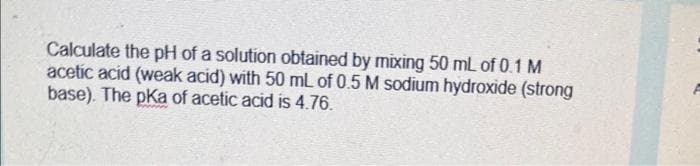 Calculate the pH of a solution obtained by mixing 50 mL of 0.1 M
acetic acid (weak acid) with 50 mL of 0.5 M sodium hydroxide (strong
base). The pKa of acetic acid is 4.76.