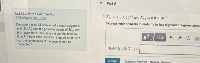 MISSED THIS? Read Section
17.9 (Pages 765-769).
Consider a 0.15 M solution of a weak polyprotic
acid (H₂A) with the possible values of Ka1 and
Kas given here. Calculate the contributions to
[H₂O+] from each ionization step. At what point
can the contribution of the second step be
neglected?
Part A
Kal =
1.0 x 104 and K₁2 = 5.0 x 10-5
Express your answers in molarity to two significant figures sepam
[H₂O1. [H3O+]2=
Submit
15. ΑΣΦ
Previous Answers Request Answer
TIL