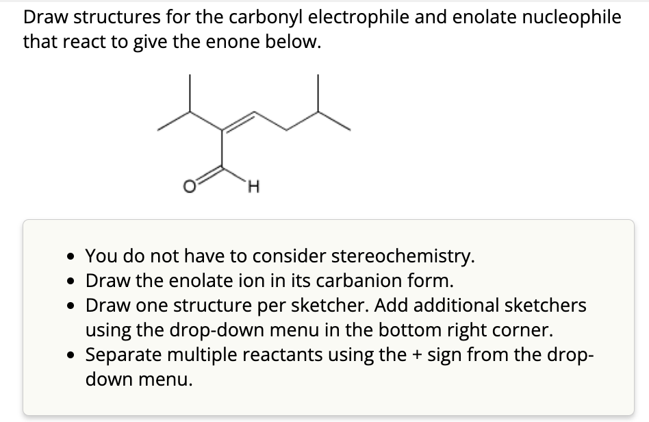 Draw structures for the carbonyl electrophile and enolate nucleophile
that react to give the enone below.
H
• You do not have to consider stereochemistry.
• Draw the enolate ion in its carbanion form.
• Draw one structure per sketcher. Add additional sketchers
using the drop-down menu in the bottom right corner.
Separate multiple reactants using the + sign from the drop-
down menu.