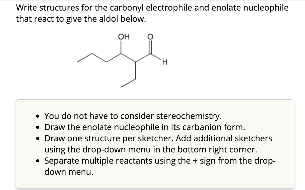 Write structures for the carbonyl electrophile and enolate nucleophile
that react to give the aldol below.
OH
H
• You do not have to consider stereochemistry.
• Draw the enolate nucleophile in its carbanion form.
• Draw one structure per sketcher. Add additional sketchers
using the drop-down menu in the bottom right corner.
• Separate multiple reactants using the + sign from the drop-
down menu.